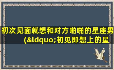 初次见面就想和对方啪啪的星座男(“初见即想上的星座男Top 5大揭秘！”)